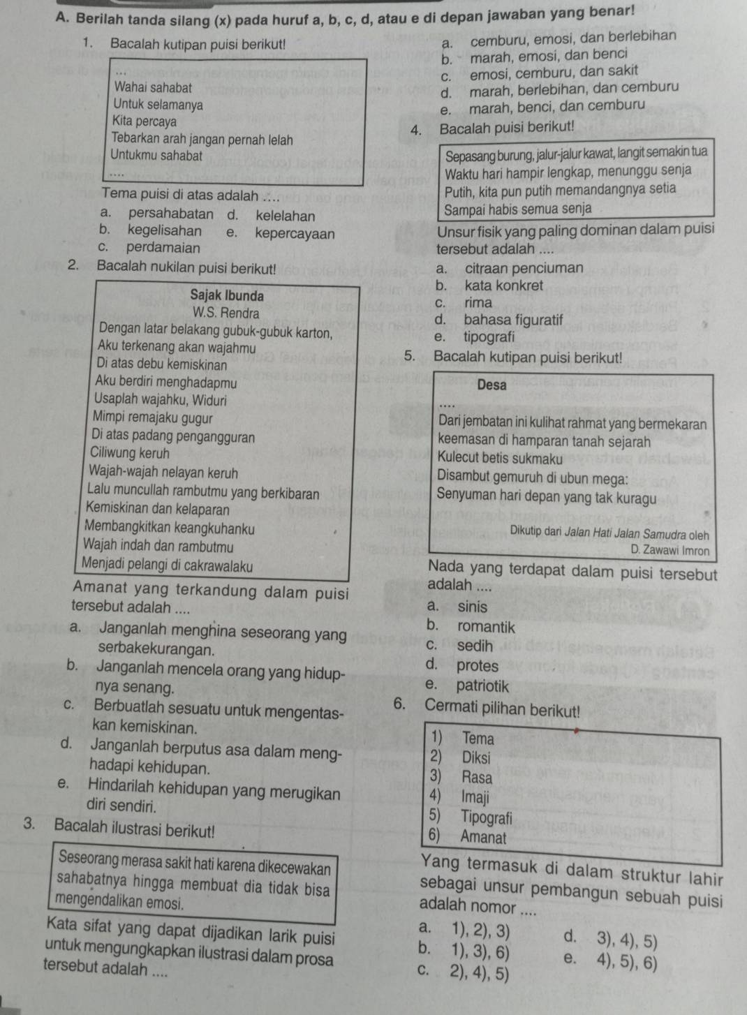 Berilah tanda silang (x) pada huruf a, b, c, d, atau e di depan jawaban yang benar!
1. Bacalah kutipan puisi berikut!
a. cemburu, emosi, dan berlebihan
b. marah, emosi, dan benci
c. emosi, cemburu, dan sakit
Wahai sahabat
d. marah, berlebihan, dan cemburu
Untuk selamanya
e. marah, benci, dan cemburu
Kita percaya
Tebarkan arah jangan pernah lelah 4. Bacalah puisi berikut!
Untukmu sahabat Sepasang burung, jalur-jalur kawat, langit semakin tua
....
Waktu hari hampir lengkap, menunggu senja
Tema puisi di atas adalah .... Putih, kita pun putih memandangnya setia
a. persahabatan d. kelelahan Sampai habis semua senja
b. kegelisahan e. kepercayaan Unsur fisik yang paling dominan dalam puisi
c. perdamaian tersebut adalah ....
2. Bacalah nukilan puisi berikut! a. citraan penciuman
b. kata konkret
Sajak Ibunda c. rima
W.S. Rendra d. bahasa figuratif
Dengan latar belakang gubuk-gubuk karton, e. tipografi
Aku terkenang akan wajahmu 5. Bacalah kutipan puisi berikut!
Di atas debu kemiskinan
Aku berdiri menghadapmu Desa
Usaplah wajahku, Widuri
Mimpi remajaku gugur Dari jembatan ini kulihat rahmat yang bermekaran
Di atas padang pengangguran keemasan di hamparan tanah sejarah
Ciliwung keruh
Kulecut betis sukmaku
Wajah-wajah nelayan keruh Disambut gemuruh di ubun mega:
Lalu muncullah rambutmu yang berkibaran Senyuman hari depan yang tak kuragu
Kemiskinan dan kelaparan
Membangkitkan keangkuhanku
Dikutip dari Jalan Hati Jalan Samudra oleh
Wajah indah dan rambutmu D. Zawawi Imron
Menjadi pelangi di cakrawalaku
Nada yang terdapat dalam puisi tersebut
Amanat yang terkandung dalam puisi
adalah ....
a. sinis
tersebut adalah .... b. romantik
a. Janganlah menghina seseorang yang
c. sedih
serbakekurangan. d. protes
b. Janganlah mencela orang yang hidup- e. patriotik
nya senang. 6. Cermati pilihan berikut!
c. Berbuatlah sesuatu untuk mengentas-
kan kemiskinan. 1) Tema
d. Janganlah berputus asa dalam meng- 2) Diksi
hadapi kehidupan. 3) Rasa
e. Hindarilah kehidupan yang merugikan 4) Imaji
diri sendiri. 5) Tipografi
3. Bacalah ilustrasi berikut!
6) Amanat
Yang termasuk di dalam struktur lahir
Seseorang merasa sakit hati karena dikecewakan sebagai unsur pembangun sebuah puisi
sahabatnya hingga membuat dia tidak bisa adalah nomor ....
mengendalikan emosi. a. 1), 2), 3) d. 3), 4), 5)
Kata sifat yang dapat dijadikan larik puisi b. 1), 3), 6) e. 4), 5), 6)
untuk mengungkapkan ilustrasi dalam prosa c. 2), 4), 5)
tersebut adalah ....