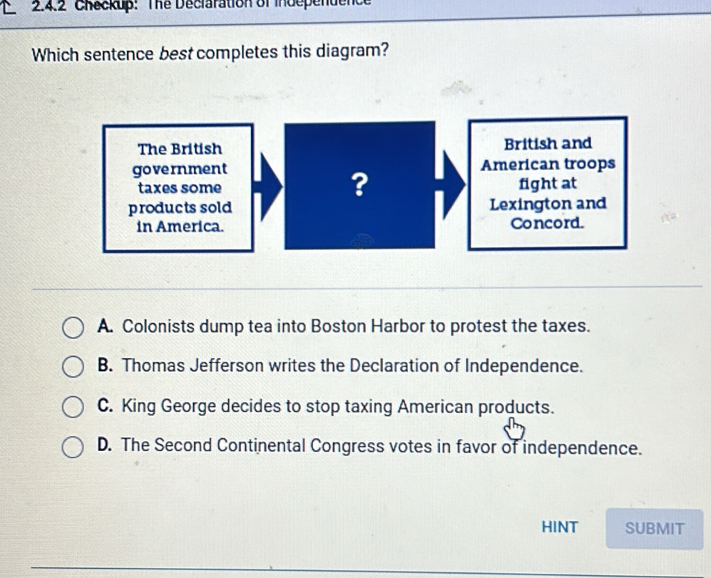 Checkup: The Declaration of independenc
Which sentence best completes this diagram?
A. Colonists dump tea into Boston Harbor to protest the taxes.
B. Thomas Jefferson writes the Declaration of Independence.
C. King George decides to stop taxing American products.
D. The Second Continental Congress votes in favor of independence.
HINT SUBMIT