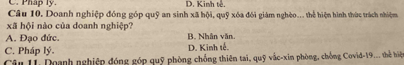 C. Pháp ly. D. Kinh tế.
Câu 10. Doanh nghiệp đóng góp quỹ an sinh xã hội, quỹ xóa đói giảm nghèo... thể hiện hình thức trách nhiệm
xã hội nào của doanh nghiệp?
A. Đạo đức. B. Nhân văn.
C. Pháp lý. D. Kinh tế.
Câu 11. Doanh nghiệp đóng góp quỹ phòng chống thiên tai, quỹ vắc-xin phòng, chống Covid-19... thể hiệ