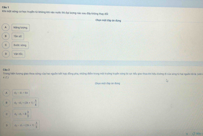 Khi một sóng cơ học truyền từ không khí vào nước thì đại lượng nào sau đây không thay đổi:
Chọn một đáp án đùng
A Năng lượng.
B Tần số
C Bước sóng.
D Vận tốc.
Câu 2
Trong hiện tượng giao thoa sóng của hai nguồn kết hợp đồng pha, những điểm trong môi trường truyền sóng là cực tiểu giao thoa khi hiệu đường đi của sóng từ hai nguồn tới là: (với kà
∈Z )
Chọn một đáp án đùng
A d_2-d_1=klambda
B d_2-d_1=(2k+1) lambda /4 
C d_2-d_1=k lambda /2 
D d_2-d_1=(2k+1) lambda /2 
May c