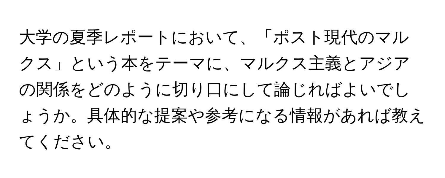 大学の夏季レポートにおいて、「ポスト現代のマルクス」という本をテーマに、マルクス主義とアジアの関係をどのように切り口にして論じればよいでしょうか。具体的な提案や参考になる情報があれば教えてください。