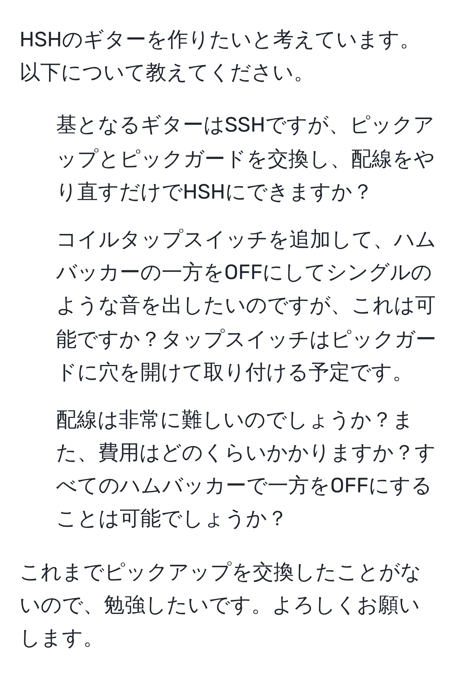 HSHのギターを作りたいと考えています。以下について教えてください。

1. 基となるギターはSSHですが、ピックアップとピックガードを交換し、配線をやり直すだけでHSHにできますか？

2. コイルタップスイッチを追加して、ハムバッカーの一方をOFFにしてシングルのような音を出したいのですが、これは可能ですか？タップスイッチはピックガードに穴を開けて取り付ける予定です。

3. 配線は非常に難しいのでしょうか？また、費用はどのくらいかかりますか？すべてのハムバッカーで一方をOFFにすることは可能でしょうか？

これまでピックアップを交換したことがないので、勉強したいです。よろしくお願いします。