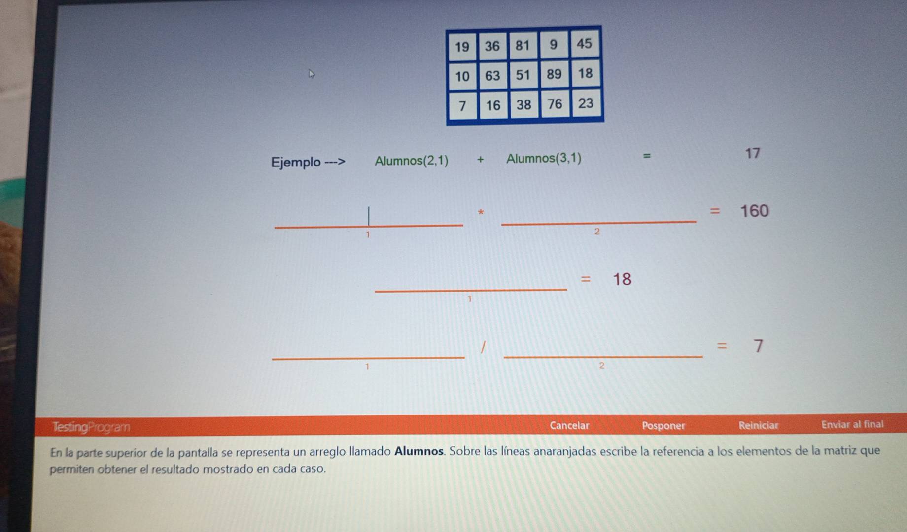 Ejemplo Alumnos (2,1) + Alumnos (3,1)
=
17
_*
=160
_
1
2
_ =18
__1
=7
TestingProgram Cancelar Posponer Reiniciar Enviar al final 
En la parte superior de la pantalla se representa un arreglo llamado Alumnos. Sobre las líneas anaranjadas escribe la referencia a los elementos de la matriz que 
permiten obtener el resultado mostrado en cada caso.