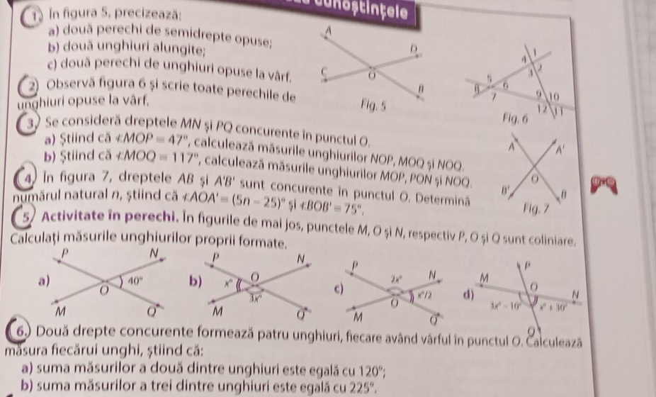 ruunoștințele
1. In figura 5, precizează:
a) douã perechi de semidrepte opuse;
b) două unghiuri alungite;
1
4
s 3
a
c) două perechi de unghiuri opuse la vârf.6 9 10
B
2) Observă figura 6 și scrie toate perechile de
unghiuri opuse la vârf.
1
Fig. 6 12 1 1
37 Se considerä dreptele MN și PQ concurente in punctul 0. A A'
a) Ştiind ca∠ MOP=47° , calculează măsurile unghiurilor NOP, MOQ și NOQ.
b) Ştiind ca∠ MOQ=117° , calculează măsurile unghiurilor MOP, PON și NOQ. B'
4 in figura 7, dreptele AB şi A'B' sunt concurente în punctul O. Determină
B
numărul natural n, ştiind Cdelta ∠ AOA'=(5n-25)^circ  |arrow BOB'=75°.
Fig. 7
s Activitate in perechi. In figurile de mai jos, punctele M, O și N, respectiv P, O și Q sunt coliniare.
Calculaţi măsurile unghiurilor proprii formate.
6.) Două drepte concurente formează patru unghiuri, fiecare având vârful in punctul O. Calculează
măsura fiecărui unghi, știind că:
a) suma măsurilor a două dintre unghiuri este egală cu 120°;
b) suma măsurilor a trei dintre unghiuri este egală cu 225°.