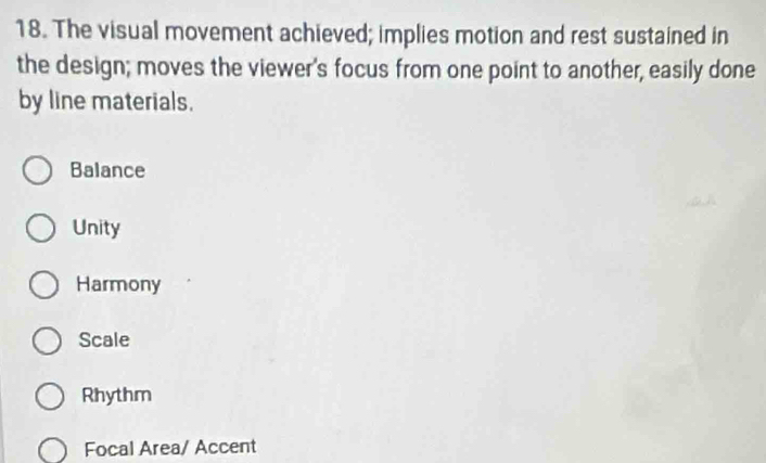 The visual movement achieved; implies motion and rest sustained in
the design; moves the viewer's focus from one point to another, easily done
by line materials.
Balance
Unity
Harmony
Scale
Rhythm
Focal Area/ Accent