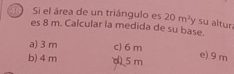 Si el área de un triángulo es 20m^2y y su altur
es 8 m. Calcular la medida de su base.
a) 3 m c) 6 m
b) 4 m d) 5 m
e). 9 m