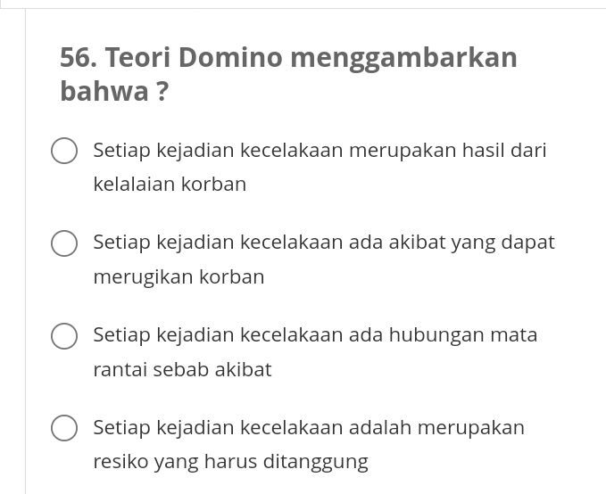 Teori Domino menggambarkan
bahwa ?
Setiap kejadian kecelakaan merupakan hasil dari
kelalaian korban
Setiap kejadian kecelakaan ada akibat yang dapat
merugikan korban
Setiap kejadian kecelakaan ada hubungan mata
rantai sebab akibat
Setiap kejadian kecelakaan adalah merupakan
resiko yang harus ditanggung