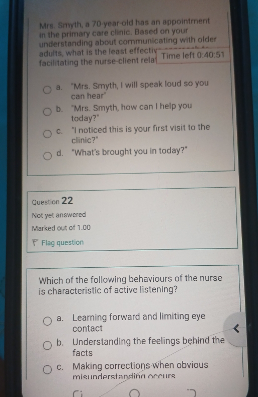 Mrs. Smyth, a 70 -year-old has an appointment
in the primary care clinic. Based on your
understanding about communicating with older
adults, what is the least effectiv
facilitating the nurse-client rela Time left 0:40:51
a. "Mrs. Smyth, I will speak loud so you
can hear"
b. "Mrs. Smyth, how can I help you
today?"
c. “I noticed this is your first visit to the
clinic?"
d. "What's brought you in today?"
Question 22
Not yet answered
Marked out of 1.00
Flag question
Which of the following behaviours of the nurse
is characteristic of active listening?
a. Learning forward and limiting eye
contact
b. Understanding the feelings behind the
facts
c. Making corrections when obvious
misunderstanding occurs
Ci