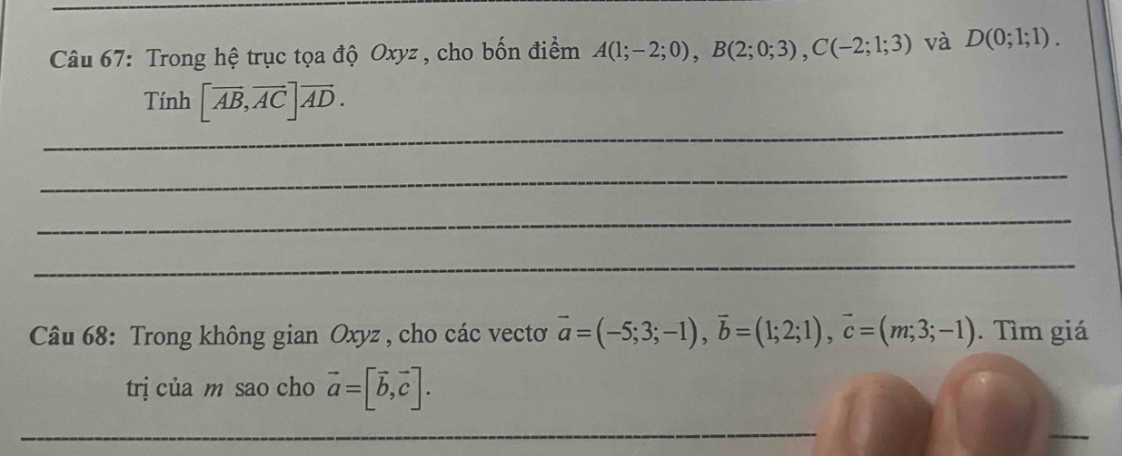 Trong hệ trục tọa độ Oxyz , cho bốn điểm A(1;-2;0), B(2;0;3), C(-2;1;3) và D(0;1;1). 
_ 
Tính [overline AB, overline AC]vector AD. 
_ 
_ 
_ 
Câu 68: Trong không gian Oxyz , cho các vectơ vector a=(-5;3;-1), vector b=(1;2;1), vector c=(m;3;-1). Tìm giá 
trị của m sao cho vector a=[vector b, vector c]. 
_ 
_