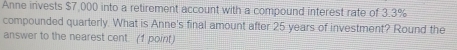 Anne invests $7,000 into a retirement account with a compound interest rate of 3.3%
compounded quarterly. What is Anne's final amount after 25 years of investment? Round the 
answer to the nearest cent. (1 point)