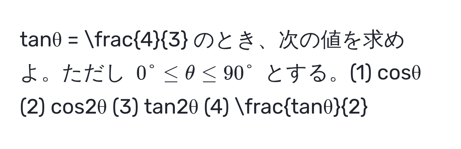 tanθ =  4/3  のとき、次の値を求めよ。ただし $0° ≤ θ ≤ 90°$ とする。(1) cosθ (2) cos2θ (3) tan2θ (4)  tanθ/2 