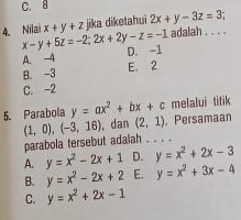 C. 8
4. Nilai x-y+5z=-2;2x+2y-z=-1 x+y+z jika diketahui 2x+y-3z=3 _
adalah . . . .
A. -4 D. -1
B. -3 E. 2
C. -2
melalui titik
5. Parabola y=ax^2+bx+c 。 Persamaan
(1,0),(-3,16) , dan (2,1)
parabola tersebut adalah . . . .
A. y=x^2-2x+1 D. y=x^2+2x-3
B. y=x^2-2x+2 E. y=x^2+3x-4
C. y=x^2+2x-1