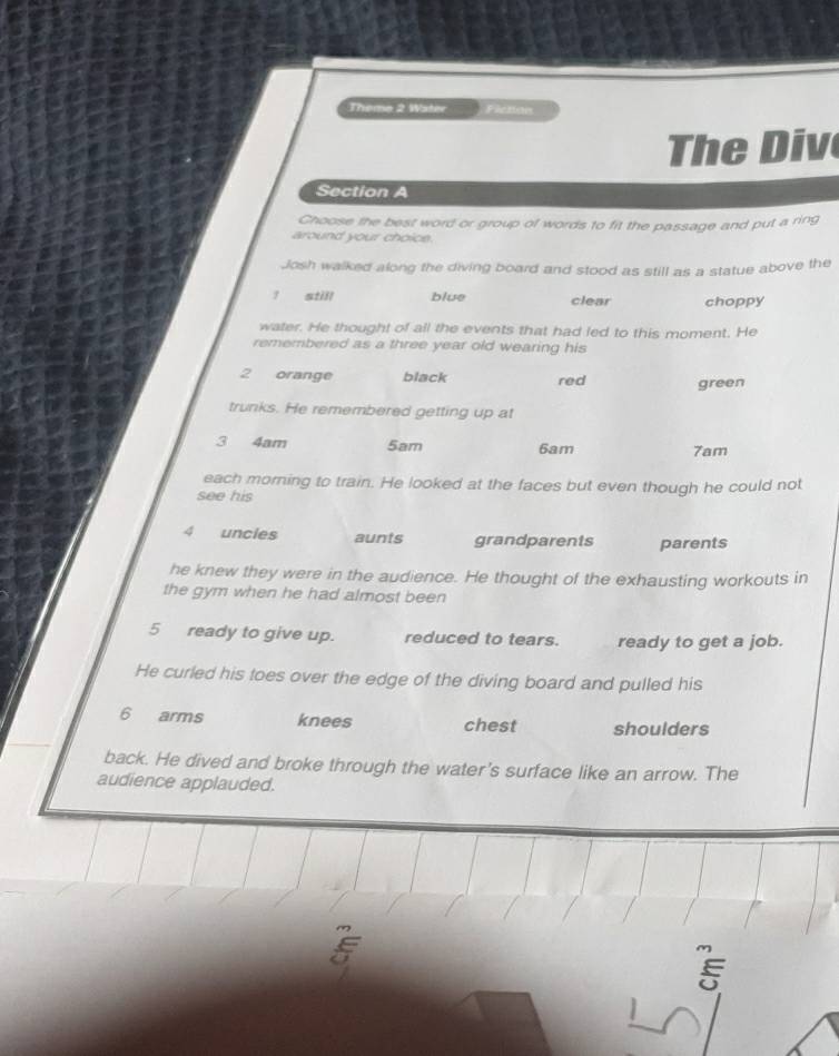 Theme 2 Water Fiction
The Div
Section A
Choose the best word or group of words to fit the passage and put a ring
around your choice.
Josh walked along the diving board and stood as still as a statue above the
? still blue clear choppy
water. He thought of all the events that had led to this moment. He
remembered as a three year old wearing his
2 orange black red green
trunks. He remembered getting up at
3 4am 5am 6am 7am
each morning to train. He looked at the faces but even though he could not
see his
4 uncies aunts grandparents parents
he knew they were in the audience. He thought of the exhausting workouts in
the gym when he had almost been
5 ready to give up. reduced to tears. ready to get a job.
He curled his toes over the edge of the diving board and pulled his
6 arms knees chest shoulders
back. He dived and broke through the water's surface like an arrow. The
audience applauded.
E