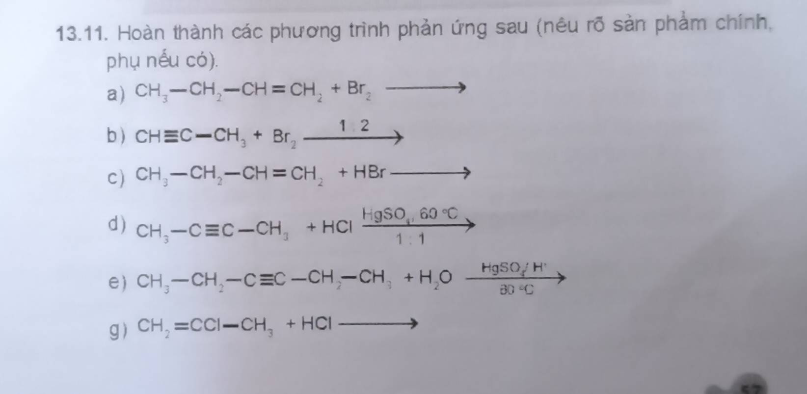 Hoàn thành các phương trình phản ứng sau (nêu rõ sản phẩm chính, 
phụ nếu có). 
a) CH_3-CH_2-CH=CH_2+Br_2to
b) CHequiv C-CH_3+Br_2xrightarrow 12
c) CH_3-CH_2-CH=CH_2+HBrto
d) CH_3-Cequiv C-CH_3+HClxrightarrow HgSO_3,60°C
e) CH_3-CH_2-Cequiv C-CH_2-CH_3+H_2Oxrightarrow HgSO_4H^+30°Cto
g) CH_2=CCl-CH_3+HClto
ζ