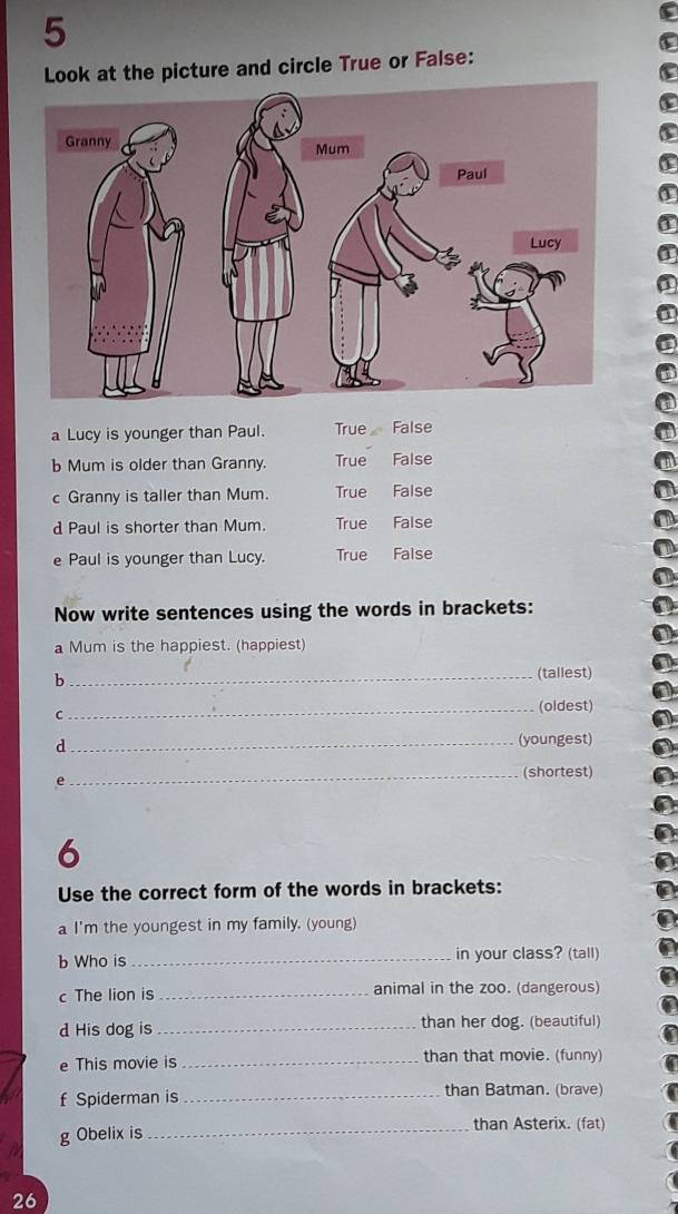 Look at the picture and circle True or False:
a Lucy is younger than Paul. True False
b Mum is older than Granny. True False
c Granny is taller than Mum. True Faise
d Paul is shorter than Mum. True False
e Paul is younger than Lucy. True False
Now write sentences using the words in brackets:
a Mum is the happiest. (happiest)
b _(tallest)
C
_(oldest)
d
_(youngest)
e
_(shortest)
6
Use the correct form of the words in brackets:
a I'm the youngest in my family. (young)
b Who is_ in your class? (tall)
c The lion is _animal in the zoo. (dangerous)
d His dog is_ than her dog. (beautiful)
e This movie is _than that movie. (funny)
f Spiderman is_ than Batman. (brave)
g Obelix is
_than Asterix. (fat)
26