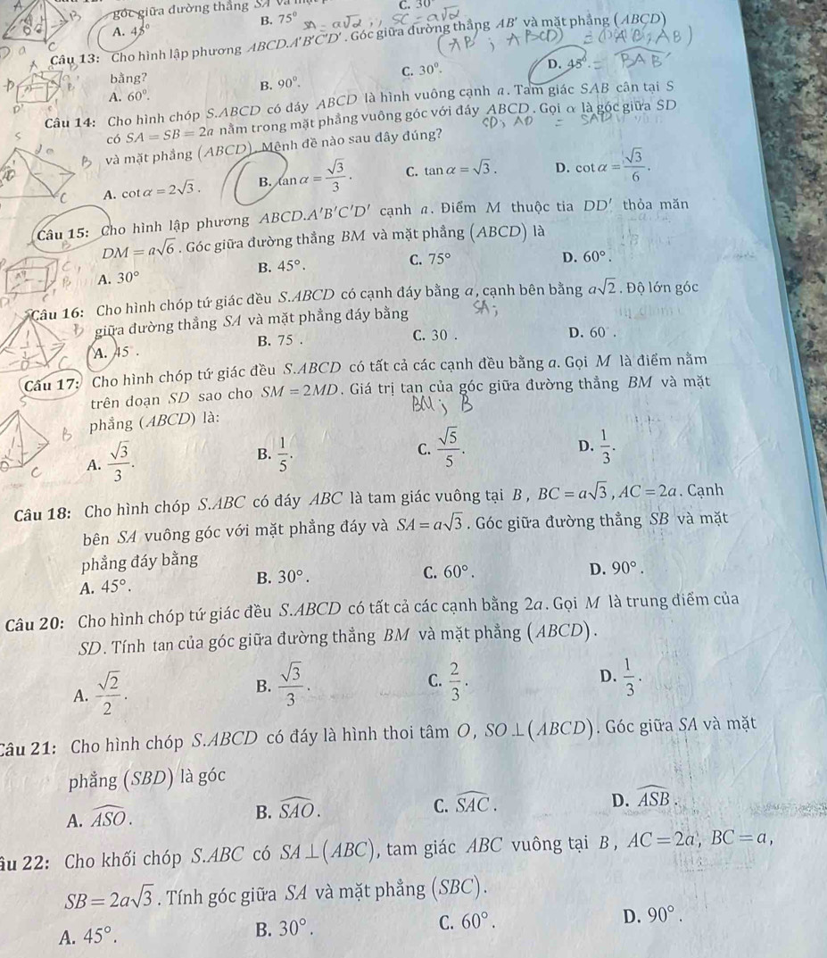 gốc giữa đường thắng SA v
B. 75° C. 30°
A. 45°
Câu 13: Cho hình lập phương ABCD.A'' B'C *  . Góc giữa đường thắng AB' và mặt phẳng (ABCD)
bằng? C. 30°.
D.
B. 90°.
A. 60°.
Câu 14: Cho hình chóp S.ABCD có dáy ABCD là hình vuông cạnh a. Tam giác SAB cân tại S
có SA=SB=2a nằm trong mặt phẳng vuông góc với đáy ABCD . Gọi α là góc giữa SD
và mặt phẳng (ABCD), Mệnh đề nào sau đây đúng?
A. cot alpha =2sqrt(3). B. tan alpha = sqrt(3)/3 ·  C. tan alpha =sqrt(3). D. cot alpha = sqrt(3)/6 .
Câu 15: Cho hình lập phương ABCD. A'B'C'D' cạnh n. Điểm M thuộc tia DD' thỏa mǎn
DM=asqrt(6). Góc giữa đường thẳng BM và mặt phẳng (ABCD) là
C. 75° D. 60°.
A. 30° B. 45°.
* Câu 16: Cho hình chóp tứ giác đều S.ABCD có cạnh đáy bằng a, cạnh bên bằng asqrt(2). Độ lớn góc
giữa đường thẳng SA và mặt phẳng đáy bằng
A. 45°. B. 75 .
C. 30 . D. 60°.
Câu 17: Cho hình chóp tứ giác đều S.ABCD có tất cả các cạnh đều bằng a. Gọi M là điểm nằm
trên doạn SD sao cho SM=2MD. Giá trị tan của góc giữa đường thẳng BM và mặt
phẳng (ABCD) là:
A.  sqrt(3)/3 .
B.  1/5 .  sqrt(5)/5 .  1/3 .
C.
D.
Câu 18: Cho hình chóp S.ABC có đáy ABC là tam giác vuông tại B , BC=asqrt(3),AC=2a. Cạnh
bên SA vuông góc với mặt phẳng đáy và SA=asqrt(3). Góc giữa đường thẳng SB và mặt
phẳng đáy bằng
A. 45°. B. 30°.
C. 60°. D. 90°.
Câu 20: Cho hình chóp tứ giác đều S.ABCD có tất cả các cạnh bằng 2a. Gọi M là trung điểm của
SD. Tính tan của góc giữa đường thẳng BM và mặt phẳng (ABCD).
C.
A.  sqrt(2)/2 . B.  sqrt(3)/3 .  2/3 . D.  1/3 .
Câu 21: Cho hình chóp S.ABCD có đáy là hình thoi tan O, SO ⊥(ABCD). Góc giữa SA và mặt
phẳng (SBD) là góc
D.
A. widehat ASO.
B. widehat SAO. C. widehat SAC. widehat ASB.
âu 22: Cho khối chóp S.ABC có SA⊥ (ABC) , tam giác ABC vuông tại B , AC=2a,BC=a,
SB=2asqrt(3). Tính góc giữa SA và mặt phẳng (SBC).
A. 45°. B. 30°. C. 60°. D. 90°.