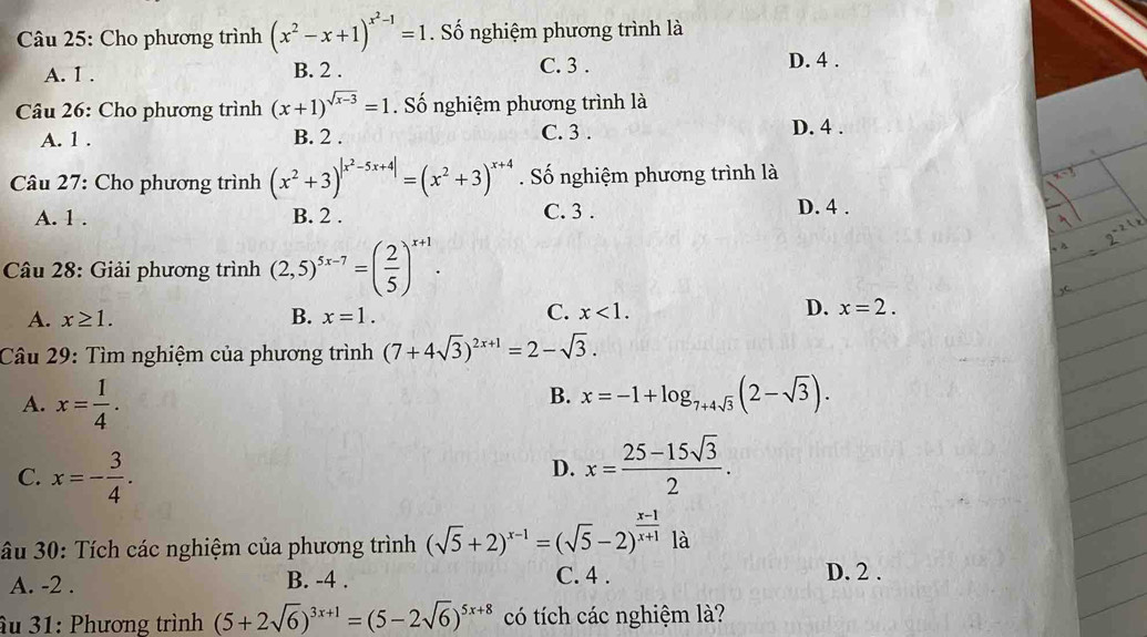 Cho phương trình (x^2-x+1)^x^2-1=1. Số nghiệm phương trình là
A. 1. B. 2. C. 3. D. 4.
Câu 26: Cho phương trình (x+1)^sqrt(x-3)=1. Số nghiệm phương trình là
A. 1. B. 2. C. 3. D. 4.
Câu 27: Cho phương trình (x^2+3)^|x^2-5x+4|=(x^2+3)^x+4. Số nghiệm phương trình là
A. 1. B. 2. C. 3. D. 4.
Câu 28: Giải phương trình (2,5)^5x-7=( 2/5 )^x+1. 
A. x≥ 1. B. x=1. C. x<1</tex>. D. x=2. 
Câu 29: Tìm nghiệm của phương trình (7+4sqrt(3))^2x+1=2-sqrt(3).
B.
A. x= 1/4 . x=-1+log _7+4sqrt(3)(2-sqrt(3)).
C. x=- 3/4 .
D. x= (25-15sqrt(3))/2 . 
âu 30: Tích các nghiệm của phương trình (sqrt(5)+2)^x-1=(sqrt(5)-2)^ (x-1)/x+1  là
A. -2. B. -4. C. 4.
D. 2.
âu 31: Phương trình (5+2sqrt(6))^3x+1=(5-2sqrt(6))^5x+8 có tích các nghiệm là?