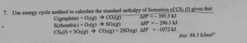 Use energy cycle method to calculate the standard enthalpy of formation of CS_2(l) given that:
C(graphite) +O_2(g)to CO_2(g) △ H°=-393.5kJ
S(rhombic) +O_2(g)to SO_2(g) △ H°=-296.1kJ
CS_3(l)+3O_2(g)to CO_2(g)+2SO_2(g)△ H°=-1072kJ Ans: 86.3kJmol^(-1)