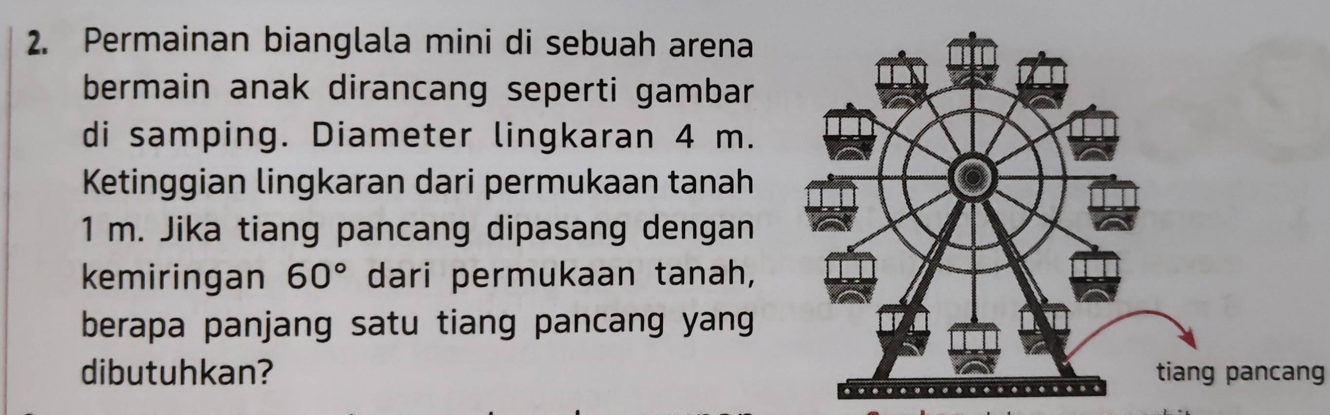 Permainan bianglala mini di sebuah arena 
bermain anak dirancang seperti gambar 
di samping. Diameter lingkaran 4 m. 
Ketinggian lingkaran dari permukaan tanah
1 m. Jika tiang pancang dipasang dengan 
kemiringan 60° dari permukaan tanah, 
berapa panjang satu tiang pancang yang 
dibutuhkan? pancang