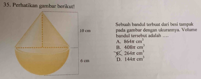 Perhatikan gambar berikut!
Sebuah bandul terbuat dari besi tampak
pada gambar dengan ukurannya. Volume
bandul tersebut adalah …
A. 864π cm^3
B. 408π cm^3
B 264π cm^3
D. 144π cm^3