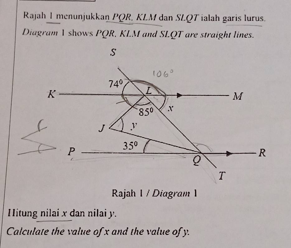 Rajah I menunjukkan PQR, KLM dan SLQT ialah garis lurus.
Diagram I shows PQR, KLM and SLQT are straight lines.
Rajah 1 / Diagram 1
Hitung nilai x dan nilai y.
Calculate the value of x and the value of y.