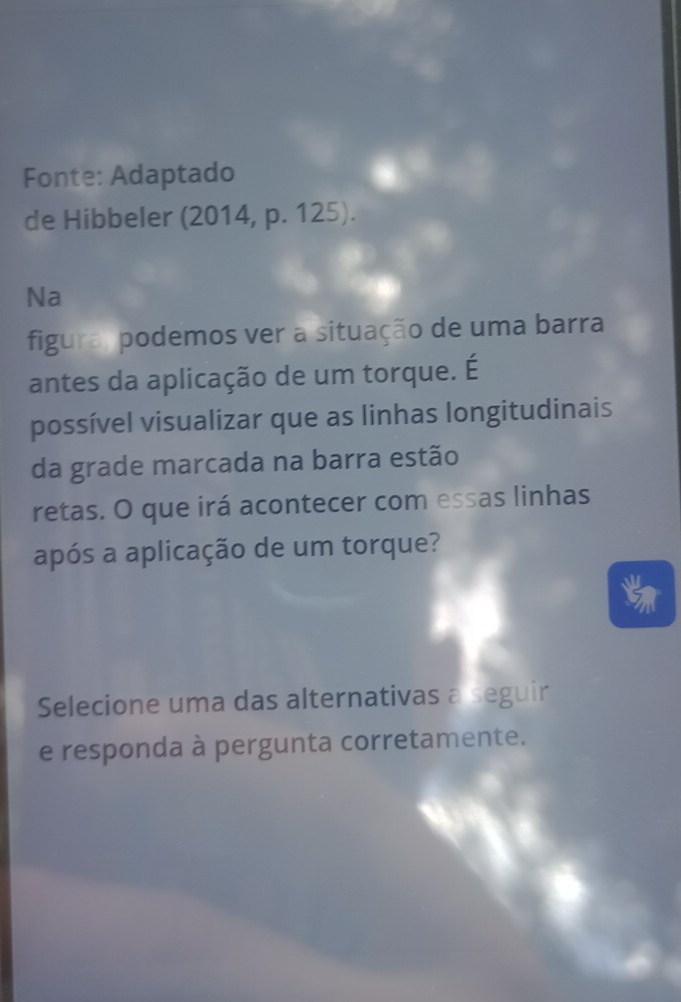 Fonte: Adaptado 
de Hibbeler (2014, p. 125). 
Na 
figura, podemos ver a situação de uma barra 
antes da aplicação de um torque. É 
possível visualizar que as linhas longitudinais 
da grade marcada na barra estão 
retas. O que irá acontecer com essas linhas 
após a aplicação de um torque? 
Selecione uma das alternativas a seguir 
e responda à pergunta corretamente.