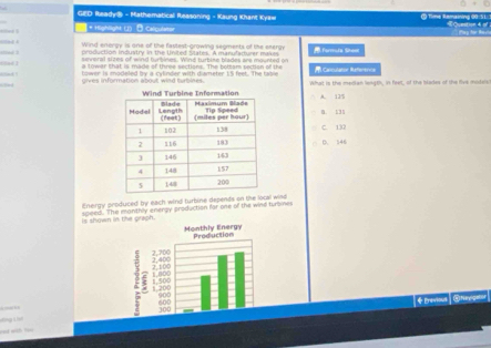 GED Ready® - Mathematical Reasoning - Kaung Khant Kyaw O Time Remaining 00-51. 《Quation 4 of
* Highlight (J) - Calqulater
Wind enorgy is one of the fastest-growing segments of the energy formuta Sheel
production Industry in the United States. A manufacurer makxes
a towar that is made of three sections. The bottam section of the Capculator Referencs
lower is modeled by a cylinder with diameter 1'5 feet. The taise
aad gives information about wind turbines What is the median leagth, in feet, of the blades of the five modsis
A. 125
D. 131
C. 130
D. 146
Energy produced by each wind turbine depends on the local wind
Is shown in the graph. speed. The manthly energy production for one of the wind turoines
+ Previous| @teyptor

=nd with t==