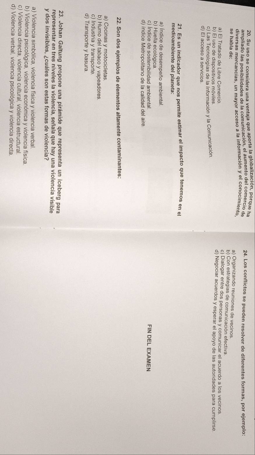 Su uso se considera una ventaja que aporta la globalización, porque ha 24. Los conflictos se pueden resolver de diferentes formas, por ejemplo:
ampliado las posibilidades de la comunicación, el aumento del comercio de
diversas mercancías, un mayor acceso a la información y el conocimiento,
se habla de:
a) Organizando reuniones de vecinos.
b) Con estrategias de comunicación efectiva.
c) Dialogar entre dos personas y comunicar el acuerdo a los vecinos
a) El Tratado de Libre Comercio. d) Negociar acuerdos y esperar el apoyo de las autoridades para cumplirse.
b) El uso de dispositivos móviles.
c) Las Tecnologías de la Información y la Comunicación.
d) El acceso a servicios.
21. Es un indicador que nos permite estimar el impacto que tenemos en el
medioambiente del planeta:
a) Índice de desempeño ambiental.
b) Huella ecológica.
c) Índice de sostenibilidad ambiental. FIN DEL EXAMEN
d) índice Metropolitano de la calidad del aire.
22. Son dos ejemplos de elementos altamente contaminantes:
a) Cocinas y motocicletas.
b) Humo del tabaco y vapeadores.
c) Industria y transporte.
d) Transporte y basura.
23. Johan Galtung propone una pirámide que representa un iceberg para
representar en tres niveles la violencia, señala que hay una violencia visible
y dos invisibles, ¿cuáles son estas formas de violencia?
a) Violencia simbólica, violencia física y violencia verbal.
b) Violencia psicológica, violencia económica y violencia física.
c) Violencia directa, violencia cultural, violencia estructural.
d) Violencia verbal, violencia psicológica y violencia directa.