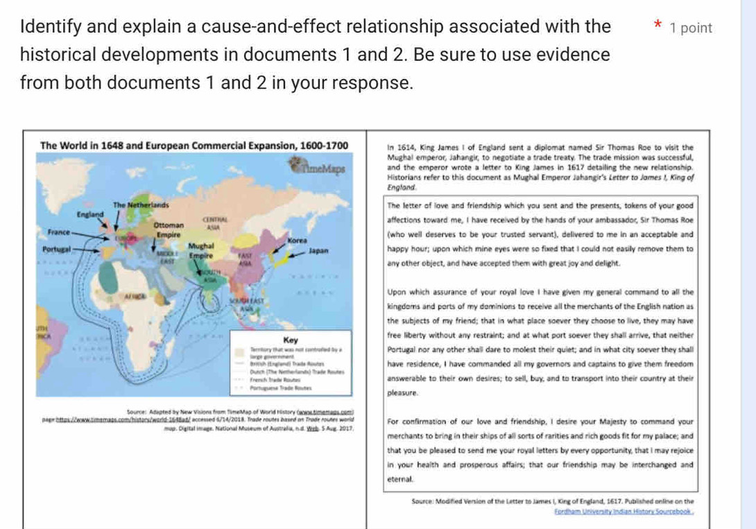 Identify and explain a cause-and-effect relationship associated with the 1 point
historical developments in documents 1 and 2. Be sure to use evidence
from both documents 1 and 2 in your response.
In 1614, King James I of England sent a diplomat named Sir Thomas Roe to visit the
Mughal emperor, Jahangir, to negotiate a trade treaty. The trade mission was successful,
and the emperor wrote a letter to King James in 1617 detailing the new relationship.
Historians refer to this document as Mughal Emperor Jahangir's Letter to Jomes I, King of
England.
The letter of love and friendship which you sent and the presents; tokens of your good
affections toward me, I have received by the hands of your ambassador, Sir Thomas Roe
(who well deserves to be your trusted servant), delivered to me in an acceptable and
happy hour; upon which mine eyes were so fixed that I could not easily remove them to
any other object, and have accepted them with great joy and delight.
Upon which assurance of your royal love I have given my general command to all the
kingdoms and ports of my dominions to receive all the merchants of the English nation as
the subjects of my friend; that in what place soever they choose to live, they may have
free liberty without any restraint; and at what port soever they shall arrive, that neither
Portugal nor any other shall dare to molest their quiet; and in what city soever they shall
have residence, I have commanded all my governors and captains to give them freedom
answerable to their own desires; to sell, buy, and to transport into their country at their
pleasure.
Source: Adapted by New Visions from TimeMap of World history (axis timemags com)
peee https//www.amsmaps.com/histors/world-1638ad/ accessed 6/14/2018. Trade routes based on Trade routes world For confirmation of our love and friendship, I desire your Majesty to command your
mup. Digital image. National Museum of Australia, n.d. Wigb. 5 Aug. 2017.
merchants to bring in their ships of all sorts of rarities and rich goods fit for my palace; and
that you be pleased to send me your royal letters by every opportunity, that I may rejoice
in your health and prosperous affairs; that our friendship may be interchanged and
eternal.
Source: Modified Version of the Letter to James I, Xing of England, 1617. Published online on the
Fordham University Indian History Sourcebook