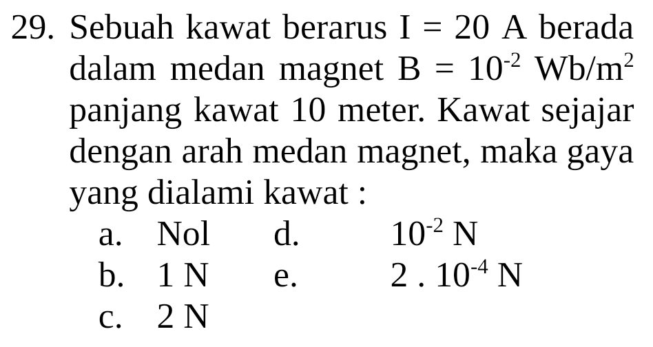 Sebuah kawat berarus I=20A berada
dalam medan magnet B=10^(-2)Wb/m^2
panjang kawat 10 meter. Kawat sejajar
dengan arah medan magnet, maka gaya
yang dialami kawat :
a. Nol d. 10^(-2)N
b. 1 N e.
2.10^(-4)N
c. 2 N