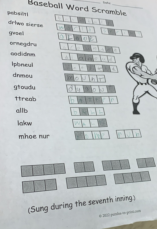 Date: 
Baseball Word Scramble 
pabsiltl 
drlwo sierse 
gvoel 
ornegdru 
aodidnm 
Ipbneul 
dnmou 
gtoudu 
ttreab 
allb 
lakw 
mhoe nur 
(Sung during the seventh inning.) 
2022 puzzles-to-print.com