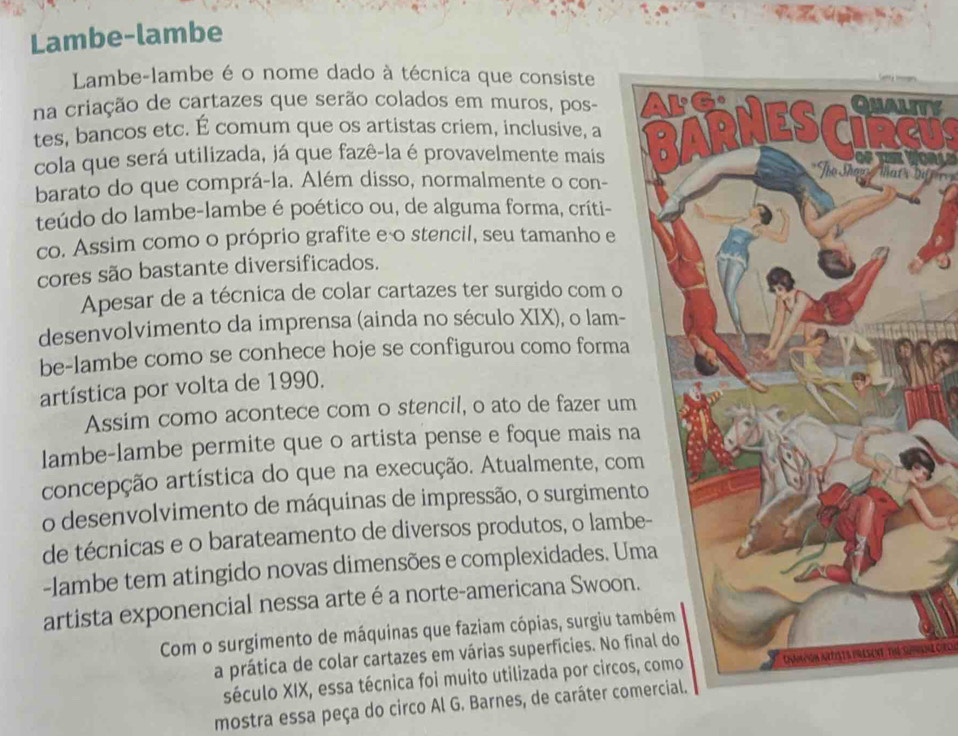 Lambe-lambe 
Lambe-lambe é o nome dado à técnica que consiste 
na criação de cartazes que serão colados em muros, pos- 
tes, bancos etc. É comum que os artistas criem, inclusive, a U 
cola que será utilizada, já que fazê-la é provavelmente mais 
To Thon Tat : Dif 
barato do que comprá-la. Além disso, normalmente o con- 
teúdo do lambe-lambe é poético ou, de alguma forma, críti- 
co. Assim como o próprio grafite e o stencil, seu tamanho e 
cores são bastante diversificados. 
Apesar de a técnica de colar cartazes ter surgido com o 
desenvolvimento da imprensa (ainda no século XIX), o lam- 
be-lambe como se conhece hoje se configurou como forma 
artística por volta de 1990. 
Assim como acontece com o stencil, o ato de fazer um 
lambe-lambe permite que o artista pense e foque mais na 
concepção artística do que na execução. Atualmente, com 
o desenvolvimento de máquinas de impressão, o surgiment 
de técnicas e o barateamento de diversos produtos, o lamb 
-lambe tem atingido novas dimensões e complexidades. Um 
artista exponencial nessa arteé a norte-americana Swoon 
Com o surgimento de máquinas que faziam cópias, surgiu tam 
a prática de colar cartazes em várias superfícies. No fi 
século XIX, essa técnica foi muito utilizada por circos Chmmon nrfats present, Thể Surane cc 
mostra essa peça do circo Al G. Barnes, de caráter comercial.