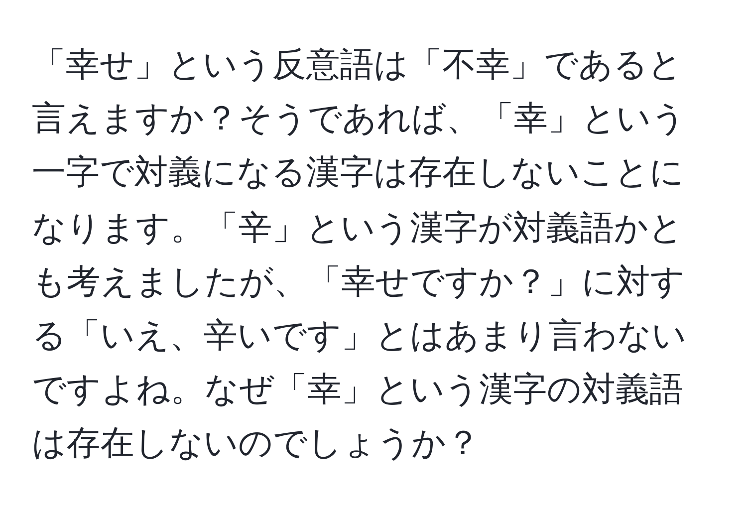 「幸せ」という反意語は「不幸」であると言えますか？そうであれば、「幸」という一字で対義になる漢字は存在しないことになります。「辛」という漢字が対義語かとも考えましたが、「幸せですか？」に対する「いえ、辛いです」とはあまり言わないですよね。なぜ「幸」という漢字の対義語は存在しないのでしょうか？