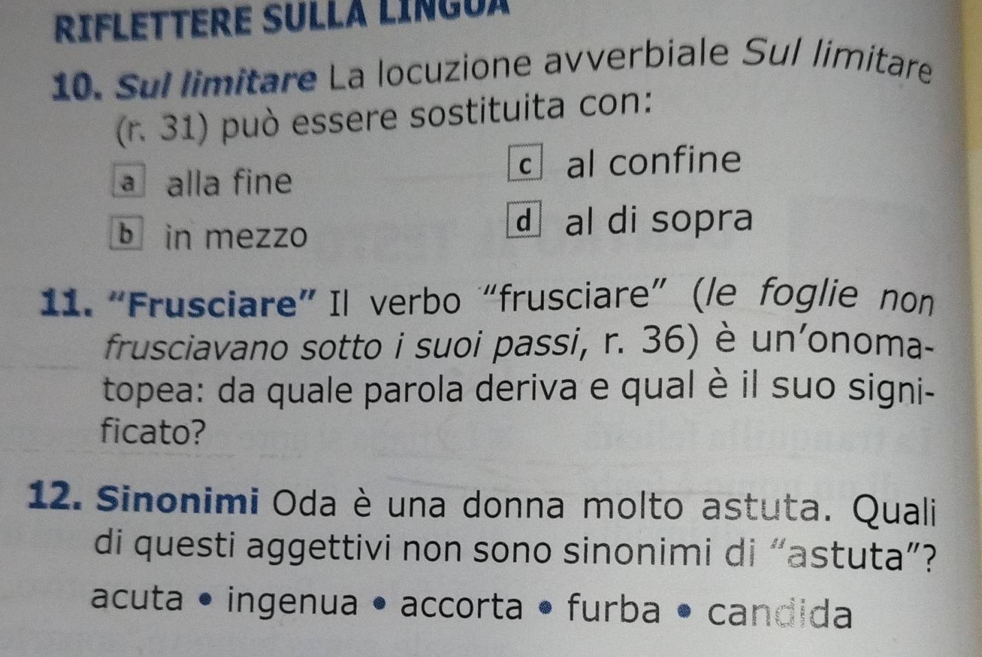 RIFLETTERE SULLA LINGUA
10. Sul limitare La locuzione avverbiale Sul limitare
(r. 31) può essere sostituita con:
c al confine
a alla fine
b in mezzo
d al di sopra
11. “Frusciare” Il verbo “frusciare” (le foglie non
frusciavano sotto i suoi passi, r. 36) è un'onoma-
topea: da quale parola deriva e qual è il suo signi-
ficato?
12. Sinonimi Oda è una donna molto astuta. Quali
di questi aggettivi non sono sinonimi di “astuta”?
acuta • ingenua • accorta • furba • candida