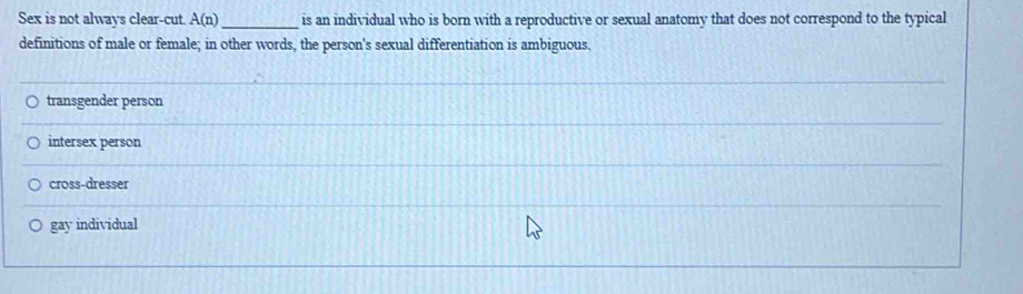 Sex is not always clear-cut A(n) _ is an individual who is born with a reproductive or sexual anatomy that does not correspond to the typical
definitions of male or female; in other words, the person's sexual differentiation is ambiguous.
transgender person
intersex person
cross-dresser
gay individual