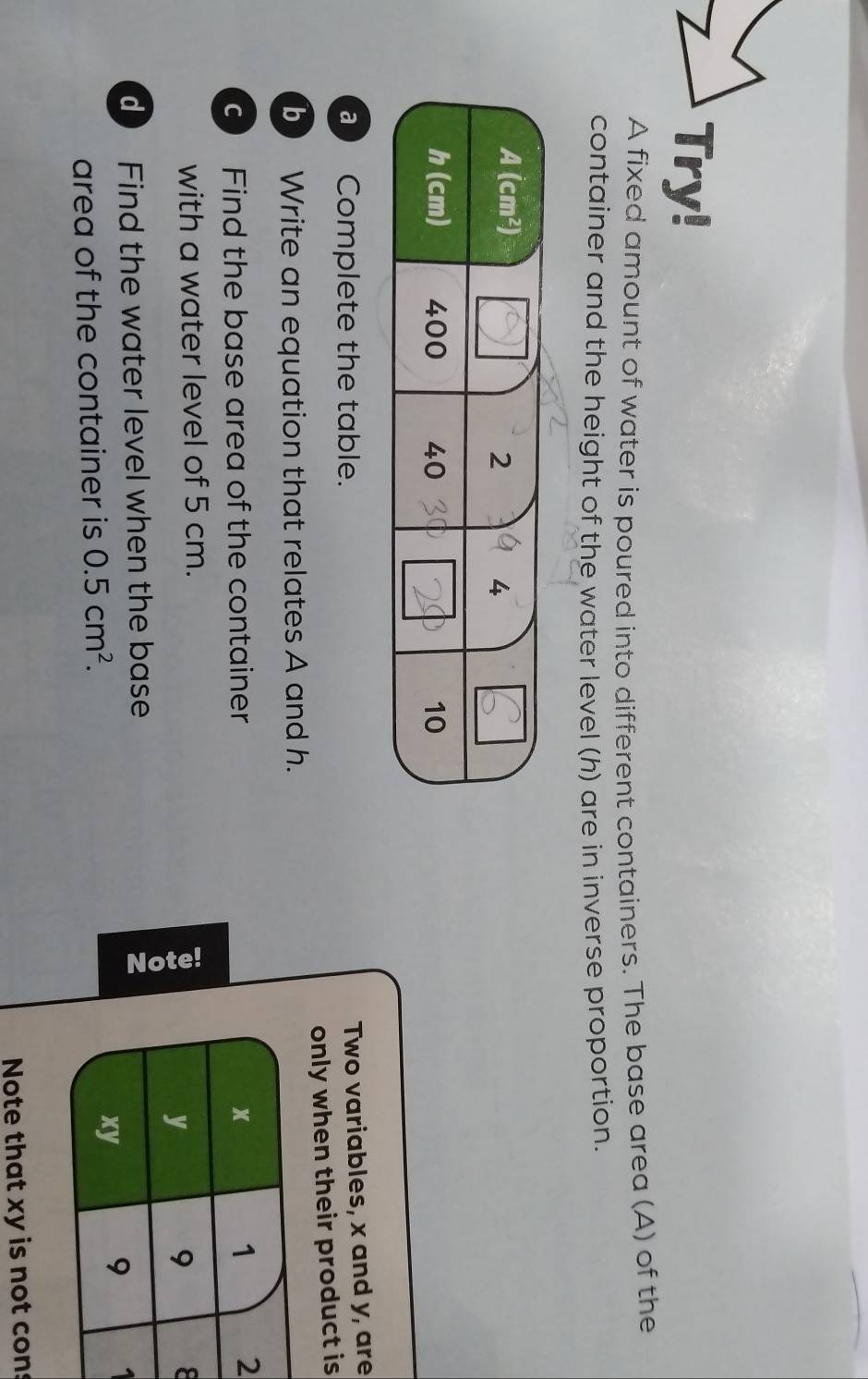 Try!
A fixed amount of water is poured into different containers. The base area (A) of the
container and the height of the water level (h) are in inverse proportion.
a  Complete the table.
Two variables, x and y, are
b ) Write an equation that relates A and h. nly when their product is
c Find the base area of the container 
with a water level of 5 cm.
8
Find the water level when the base
area of the container is 0.5cm^2.
a
Note that xy is not cons