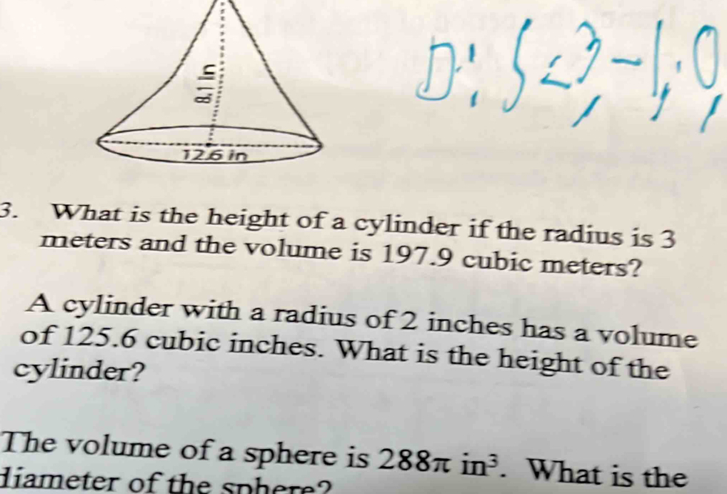 What is the height of a cylinder if the radius is 3
meters and the volume is 197.9 cubic meters? 
A cylinder with a radius of 2 inches has a volume 
of 125.6 cubic inches. What is the height of the 
cylinder? 
The volume of a sphere is 288π in^3. What is the 
diameter of the sphere?