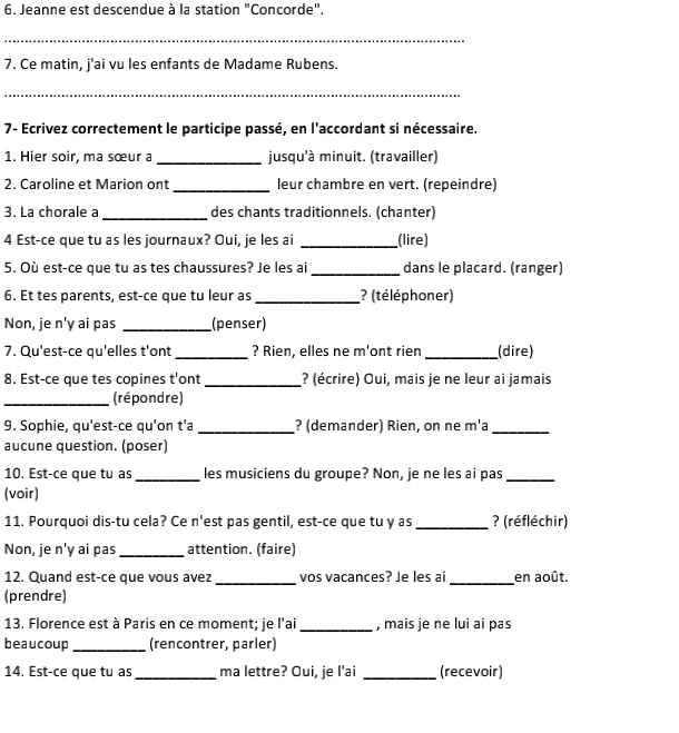 Jeanne est descendue à la station "Concorde".
_
7. Ce matin, j'ai vu les enfants de Madame Rubens.
_
7- Ecrivez correctement le participe passé, en l'accordant si nécessaire.
1. Hier soir, ma sœur a _jusqu'à minuit. (travailler)
2. Caroline et Marion ont_ leur chambre en vert. (repeindre)
3. La chorale a_ des chants traditionnels. (chanter)
4 Est-ce que tu as les journaux? Oui, je les ai _(lire)
5. Où est-ce que tu as tes chaussures? Je les ai _dans le placard. (ranger)
6. Et tes parents, est-ce que tu leur as _? (téléphoner)
Non, je n'y ai pas _(penser)
7. Qu'est-ce qu'elles t'ont _? Rien, elles ne m'ont rien _(dire)
8. Est-ce que tes copines t'ont _? (écrire) Oui, mais je ne leur ai jamais
_(répondre)
9. Sophie, qu'est-ce qu'on t'a _? (demander) Rien, on ne m'a_
aucune question. (poser)
10. Est-ce que tu as _les musiciens du groupe? Non, je ne les ai pas_
(voir)
11. Pourquoi dis-tu cela? Ce n'est pas gentil, est-ce que tu y as _? (réfléchir)
Non, je n'y ai pas _attention. (faire)
12. Quand est-ce que vous avez _vos vacances? Je les ai _en août.
(prendre)
13. Florence est à Paris en ce moment; je l'ai _, mais je ne lui ai pas
beaucoup _(rencontrer, parler)
14. Est-ce que tu as_ ma lettre? Oui, je l'ai _(recevoir)