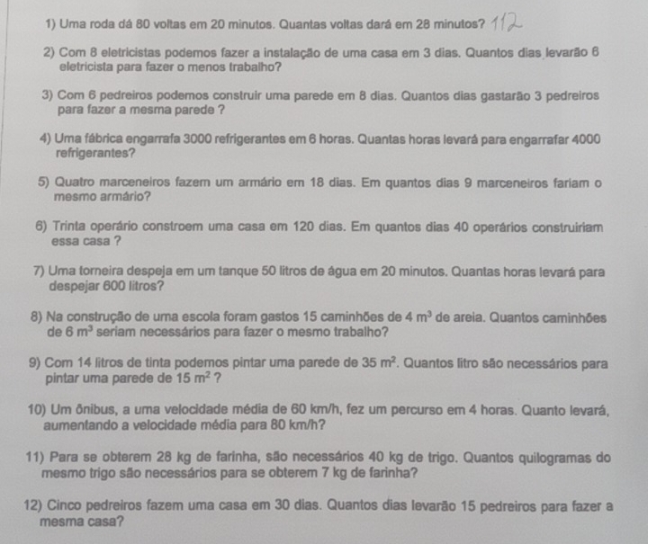 Uma roda dá 80 voltas em 20 minutos. Quantas voltas dará em 28 minutos?
2) Com 8 eletricistas podemos fazer a instalação de uma casa em 3 dias. Quantos dias levarão 6
eletricista para fazer o menos trabalho?
3) Com 6 pedreiros podemos construir uma parede em 8 dias. Quantos dias gastarão 3 pedreiros
para fazer a mesma parede ?
4) Uma fábrica engarrafa 3000 refrigerantes em 6 horas. Quantas horas levará para engarrafar 4000
refrigerantes?
5) Quatro marceneiros fazem um armário em 18 dias. Em quantos dias 9 marceneiros fariam o
mesmo armário?
6) Trinta operário constroem uma casa em 120 dias. Em quantos dias 40 operários construiriam
essa casa ?
7) Uma torneira despeja em um tanque 50 litros de água em 20 minutos. Quantas horas levará para
despejar 600 litros?
8) Na construção de uma escola foram gastos 15 caminhões de 4m^3 de areia. Quantos caminhões
de 6m^3 seriam necessários para fazer o mesmo trabalho?
9) Com 14 litros de tinta podemos pintar uma parede de 35m^2. Quantos litro são necessários para
pintar uma parede de 15m^2 ?
10) Um ônibus, a uma velocidade média de 60 km/h, fez um percurso em 4 horas. Quanto levará,
aumentando a velocidade média para 80 km/h?
11) Para se obterem 28 kg de farinha, são necessários 40 kg de trigo. Quantos quilogramas do
mesmo trigo são necessários para se obterem 7 kg de farinha?
12) Cinco pedreiros fazem uma casa em 30 dias. Quantos dias levarão 15 pedreiros para fazer a
mesma casa?