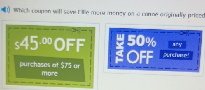 Which coupon will save Ellie more money on a canoe originally priced
_s45^(.00)OFF
50% any 
purchases of $75 or 
OFF purchase! 
more