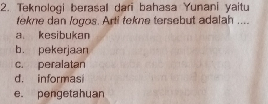 Teknologi berasal dari bahasa Yunani yaitu
tekne dan logos. Arti tekne tersebut adalah ....
a. kesibukan
b. pekerjaan
c. peralatan
d. informasi
e. pengetahuan