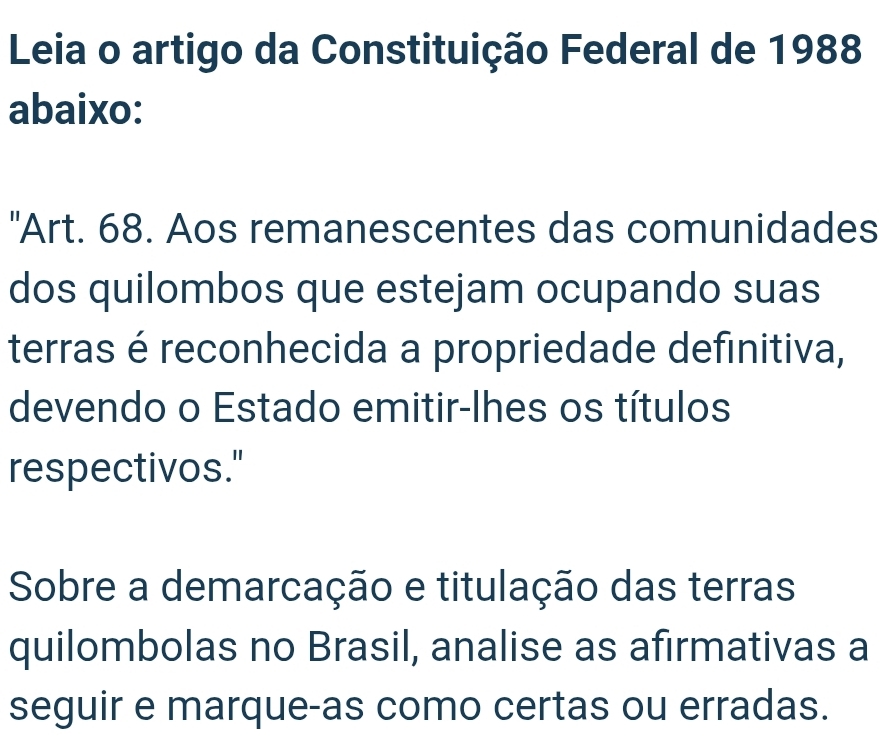 Leia o artigo da Constituição Federal de 1988 
abaixo: 
"Art. 68. Aos remanescentes das comunidades 
dos quilombos que estejam ocupando suas 
terras é reconhecida a propriedade definitiva, 
devendo o Estado emitir-lhes os títulos 
respectivos." 
Sobre a demarcação e titulação das terras 
quilombolas no Brasil, analise as afirmativas a 
seguir e marque-as como certas ou erradas.