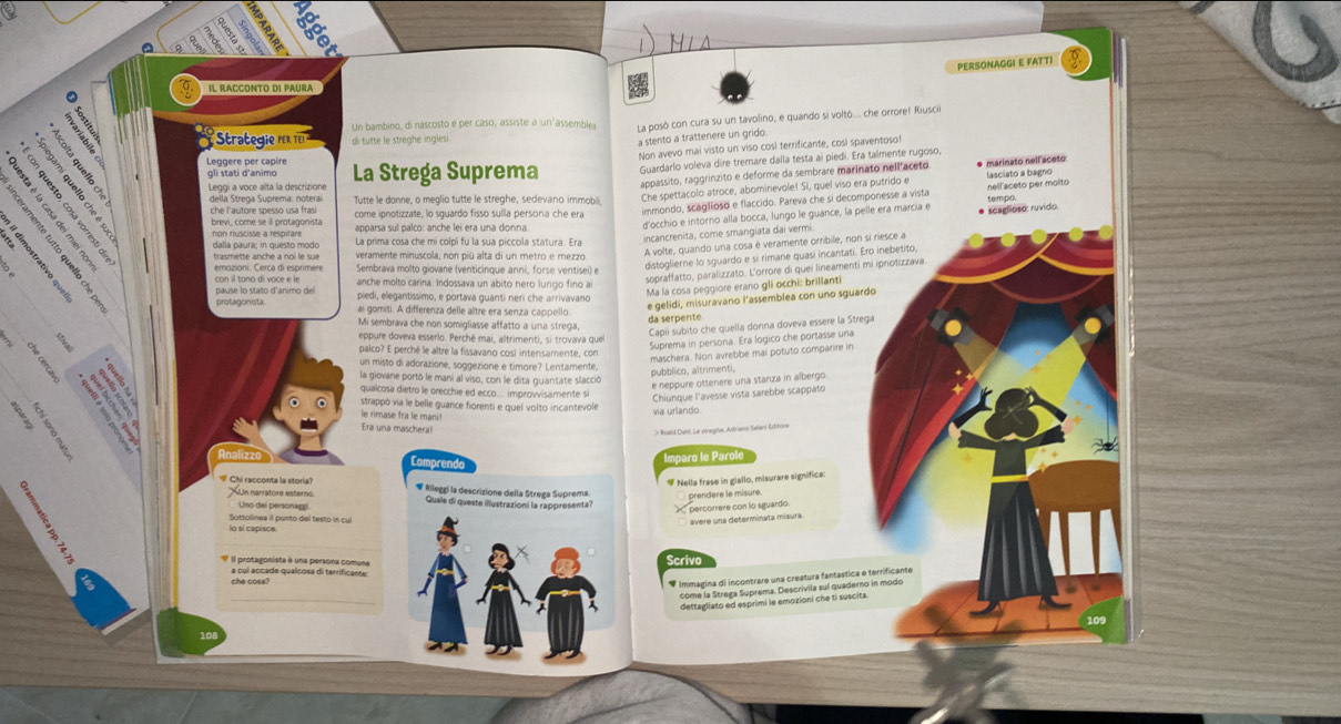 PERSONAGGI E FATTI
Il RACCONTO dI PAURA
Stra  gi    Un bambino, di nascosto e per caso, assiste a un assemble La posò con cura su un tavolino, e quando si voltò... che orrore! Riusci
di tutte le streghe ingles
a stento a trattenere un grido.
Non avevo mai visto un viso così terrificante, così spaventoso!
La Strega Suprema Guardarlo voleva dire tremare dalla testa aï piedi. Era talmente rugoso,
Leggère per capire
t  '  Leggi a voce alta la descrizione nellaceto per molto
gli stati d'animo
rappassito, raggrínzito e deforme da sembrare marinato nellaceto * marinato nell aceto lasciato a bagno
che l'autore spesso usa frasi  brevi, come se il protagonista come ipnotizzate, lo sguardo fisso sulla persona che era Che spettacolo atroce, abominevole! Si, quel viso era putrido e
Tutte le donne, o meglio tutte le streghe, sedevano immoba tempo.
immondo, scaglioso e flaccido. Pareva che si decomponesse a vista
a  3    
2 5 dalla paura; in questo modo
d'occhio e intorno alla bocca, lungo le guance, la pelle era marcía e * scaglioso: ruvido:
É é  
a
La prima cosa che mi colpì fu la sua piccola statura. Era
incancrenita, come smangiata dai vermi
A volte, quando una cosa è veramente orribile, non si riesce a
emozioni. Cerca di esprimere Sembrava molto giovane (venticinque anni, forse ventisei) e
distoglierne lo sguardo e sí rimane quasí incantati. Ero inebetito
sopraffatto, paralizzato. L'orrore di quei lineamenti mi ipnotizzava
anche molto carina. Indossava un abito nero lungo fino a
Ma la cosa peggiore erano gli occhi: brillanti
pause lo staso d'animo de piedi, elegantíssimo, e portava quanti nerí che arrivavano
e gelidi, misuravano l'assemblea con uno sguardo
ai gomiti. A differenza delle altre era senza cappello
Mi sembrava che non somigliasse affatto a una strega. da serpente
Capií subito che quella donna doveva essere la Strega
eppure doveva esserlo. Perché mai, altrimenti, si trovava que
Suprema in persona. Era logico che portasse una
palco? E perché le altre la fissavano cosl intensamente, con
maschera. Non avrebbe mai potuto comparire in
un misto di adorazione, soggezione e timore? Lentamente.
púbblico, altrimenti,
la giovane portó le mani al viso, con le dita guantate slacció
e neppure ottenere una stanza in albergo
qualcosa dietro le orecchie ed ecco.... improvvisamente s
Chiunque l'avesse vista sarebbe scappato
estrappó via le belle guance fiorenti e quel volto incantevole
le rimase fra le mani!
via urlando
Era una maschera!
O Roald Dahl, Le sivagihe, Adrano Salani Editore
inaliz Comprendo
Imparo le Parole
# Nella frase in giallo, misurare significa
'  Chi racconta la storia'' # Rileggí la descrizione della Strega Suprema. prendère le misure
Un narratore esterno
Uno dei personaggi Quale di queste illustrazioni la rappresenta? percorrere con lo sguardo
Sottolinea II punto del testo in cul
avere una determinata misura
Scrive
a cui accade qualcosa di terrificante:
* Immagina di incontrare una creatura fantástica e terrificante
_
come la Strega Suprema. Descrivila sul quaderno in modo
dettagliato ed esprimi le emozioni che ti suscita
109