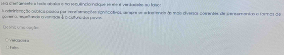 Leia atentamente o texto abaixo e na sequência indique se ele é verdadeiro ou falso:
A administração pública passou por transformações significativas, sempre se adaptando às mais diversas correntes de pensamentos e formas de
governo, respeítando a vontade é a cultura dos povos.
Escolha uma opção:
Verdadeiro
Falso