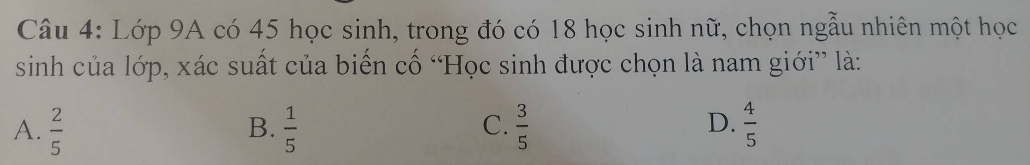 Lớp 9A có 45 học sinh, trong đó có 18 học sinh nữ, chọn ngẫu nhiên một học
sinh của lớp, xác suất của biển cố “Học sinh được chọn là nam giới” là:
C.
A.  2/5   1/5   3/5   4/5 
B.
D.