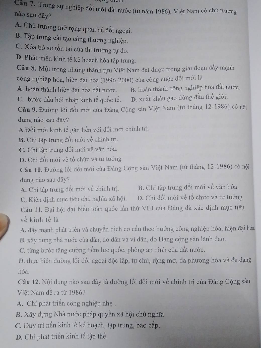 Trong sự nghiệp đồi mới đất nước (từ năm 1986), Việt Nam có chủ trương
nào sau đây?
A. Chủ trương mở rộng quan hệ đối ngoại.
B. Tập trung cải tạo công thương nghiệp.
C. Xóa bỏ sự tồn tại của thị trường tự do.
D. Phát triền kinh tế kế hoạch hóa tập trung.
Câu 8. Một trong những thành tựu Việt Nam đạt được trong giai đoạn đẩy mạnh
công nghiệp hóa, hiện đại hóa (1996-2000) của công cuộc đổi mới là
A. hoàn thành hiện đại hóa đất nước. B. hoàn thành công nghiệp hóa đất nước.
C. bước đầu hội nhập kinh tế quốc tế. D. xuất khẩu gạo đứng đầu thế giới.
Câu 9. Đường lối đồi mới của Đảng Cộng sản Việt Nam (từ tháng 12-1986) có nội
dung nào sau đây?
A Đổi mới kinh tế gắn liền với đồi mới chính trị.
B. Chỉ tập trung đổi mới về chính trị.
C. Chỉ tập trung đồi mới về văn hóa.
D. Chi đồi mới về tổ chức và tư tưởng
Câu 10. Đường lối đồi mới của Đảng Cộng sản Việt Nam (từ tháng 12-1986) có nội
dung nào sau đây?
A. Chỉ tập trung đổi mới về chính trị. B. Chi tập trung đồi mới về văn hóa.
C. Kiên định mục tiêu chủ nghĩa xã hội. D. Chi đồi mới về tổ chức và tư tưởng
Câu 11. Đại hội đại biểu toàn quốc lần thứ VIII của Đảng đã xác định mục tiêu
về kinh tế là
A. đầy mạnh phát triển và chuyền dịch cơ cấu theo hướng công nghiệp hóa, hiện đại hóa.
B. xây dựng nhà nước của dân, do dân và vì dân, do Đảng cộng sản lãnh đạo.
C. từng bước tăng cường tiềm lực quốc, phòng an ninh của đất nước.
D. thực hiện đường lối đối ngoại độc lập, tự chủ, rộng mở, đa phương hóa và đa dạng
hóa.
Câu 12. Nội dung nào sau đây là đường lối đổi mới về chính trị của Đảng Cộng sản
Việt Nam đề ra từ 1986?
A. Chỉ phát triển công nghiệp nhẹ .
B. Xây dựng Nhà nước pháp quyền xã hội chủ nghĩa
C. Duy trì nền kinh tế kế hoạch, tập trung, bao cấp.
D. Chi phát triển kinh tế tập thể.