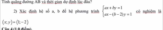 Tính quãng đường AB và thời gian dự định lúc đâu?
2) Xác định hệ số a, b để hệ phương trình beginarrayl ax+by=1 ax-(b-2)y=1endarray. có nghiệm là
(x;y)=(1;-2)
Câu 4 (1.0 điểm).