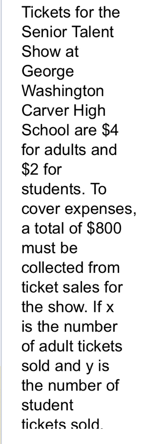 Tickets for the 
Senior Talent 
Show at 
George 
Washington 
Carver High 
School are $4
for adults and
$2 for 
students. To 
cover expenses, 
a total of $800
must be 
collected from 
ticket sales for 
the show. If x
is the number 
of adult tickets 
sold and y is 
the number of 
student 
tickets sold.