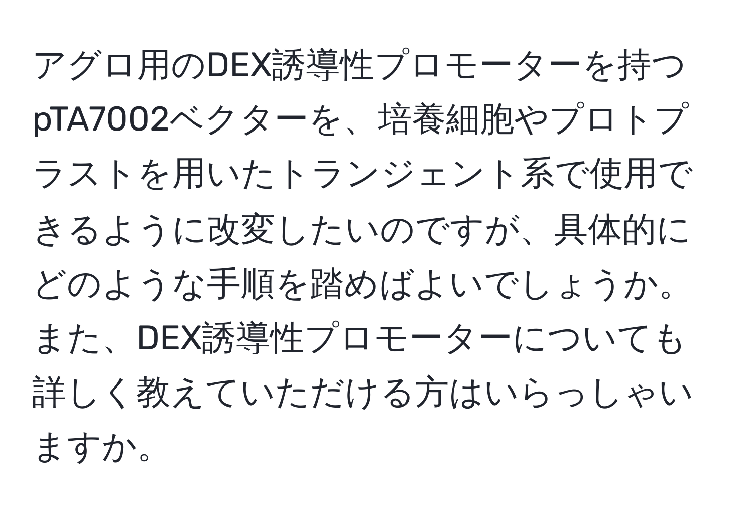 アグロ用のDEX誘導性プロモーターを持つpTA7002ベクターを、培養細胞やプロトプラストを用いたトランジェント系で使用できるように改変したいのですが、具体的にどのような手順を踏めばよいでしょうか。また、DEX誘導性プロモーターについても詳しく教えていただける方はいらっしゃいますか。