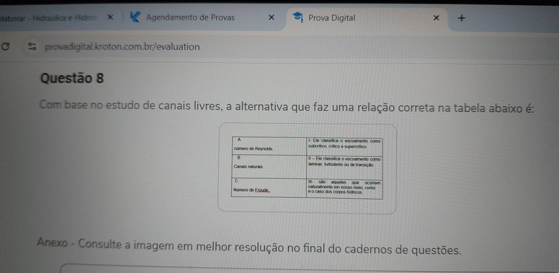 plaborar - Hidraulica e Hidro Agendamento de Provas X Prova Digital + 
provadigital.kroton.com.br/evaluation 
Questão 8 
Com base no estudo de canais livres, a alternativa que faz uma relação correta na tabela abaixo é: 
Anexo - Consulte a imagem em melhor resolução no final do cadernos de questões.